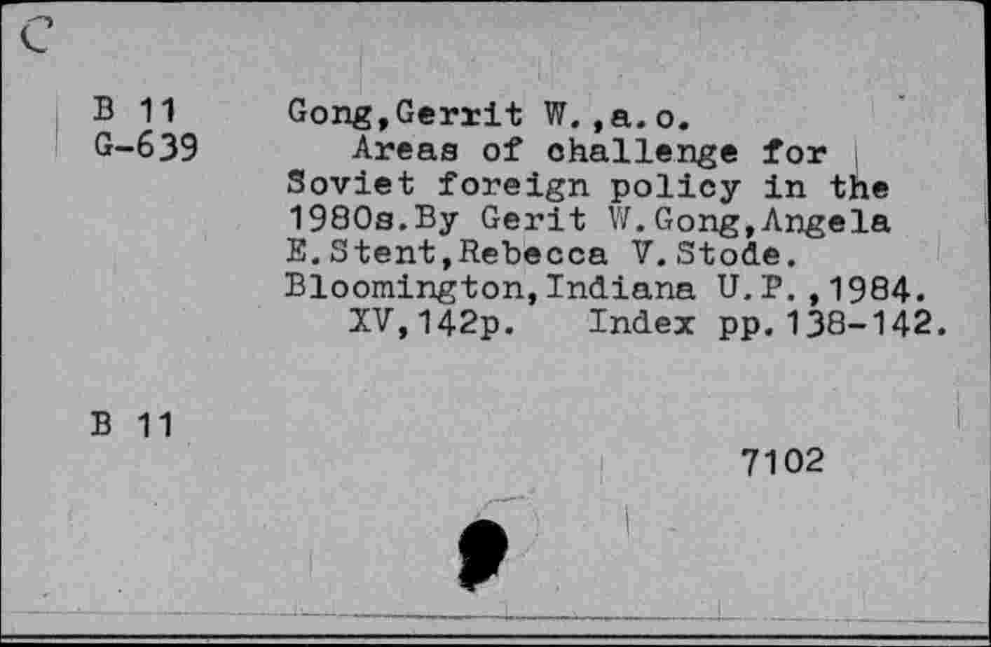 ﻿c
B 11	Gong,Gerrit W.,a.o.
G-639 Areas of challenge for Soviet foreign policy in the 1980s.By Gerit VC Gong,Angela E.Stent,Rebecca V.Stode. Bloomington,Indiana U.P.,1984.
XV,142p. Index pp.138-142.
B 11
7102